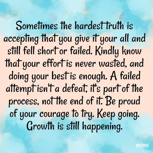 Quote by Mimi Mens - Sometimes the hardest truth is accepting that you give it your all and still fell short or failed. Kindly know that your effort is never wasted, and doing your best is enough. A failed attempt isn't a defeat, it's part of the process, not the end of it. Be proud of your courage to try. Keep going. Growth is still happening. - Made using Quotes Creator App, Post Maker App