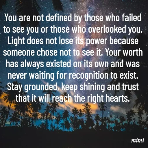 Quote by Mimi Mens - You are not defined by those who failed to see you or those who overlooked you. Light does not lose its power because someone chose not to see it. Your worth has always existed on its own and was never waiting for recognition to exist. Stay grounded, keep shining and trust that it will reach the right hearts. - Made using Quotes Creator App, Post Maker App