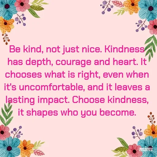 Quote by Mimi Mens - Be kind, not just nice. Kindness has depth, courage and heart. It chooses what is right, even when it's uncomfortable, and it leaves a lasting impact. Choose kindness, it shapes who you become. - Made using Quotes Creator App, Post Maker App