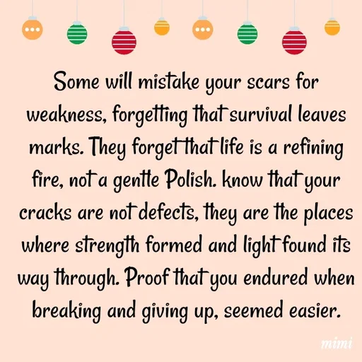 Quote by Mimi Mens - Some will mistake your scars for weakness, forgetting that survival leaves marks. They forget that life is a refining fire, not a gentle Polish. know that your cracks are not defects, they are the places where strength formed and light found its way through. Proof that you endured when breaking and giving up, seemed easier. - Made using Quotes Creator App, Post Maker App