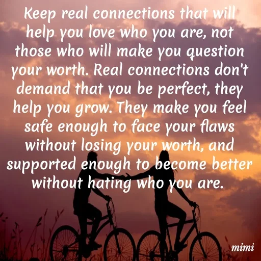 Quote by Mimi Mens - Keep real connections that will help you love who you are, not those who will make you question your worth. Real connections don't demand that you be perfect, they help you grow. They make you feel safe enough to face your flaws without losing your worth, and supported enough to become better without hating who you are.  - Made using Quotes Creator App, Post Maker App