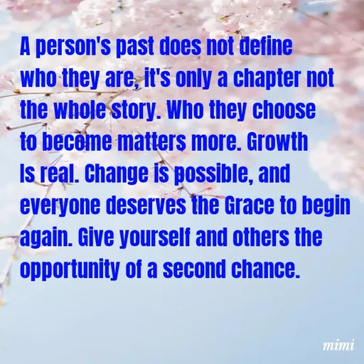 Quote by Mimi Mens - A person's past does not define who they are, it's only a chapter not the whole story. Who they choose to become matters more. Growth Is real. Change is possible, and everyone deserves the Grace to begin again. Give yourself and others the opportunity of a second chance. - Made using Quotes Creator App, Post Maker App