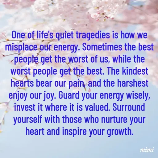 Quote by Mimi Mens - One of life's quiet tragedies is how we misplace our energy. Sometimes the best people get the worst of us, while the worst people get the best. The kindest hearts bear our pain, and the harshest enjoy our joy. Guard your energy wisely, invest it where it is valued. Surround yourself with those who nurture your heart and inspire your growth. - Made using Quotes Creator App, Post Maker App
