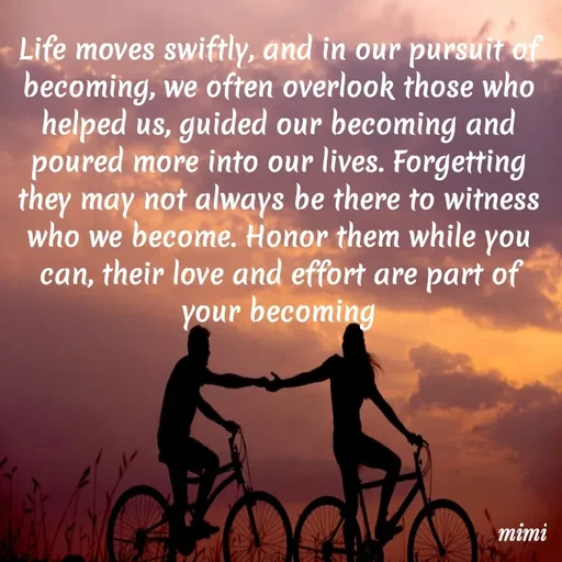Quote by Mimi Mens - Life moves swiftly, and in our pursuit of becoming, we often overlook those who helped us, guided our becoming and poured more into our lives. Forgetting they may not always be there to witness who we become. Honor them while you can, their love and effort are part of your becoming - Made using Quotes Creator App, Post Maker App