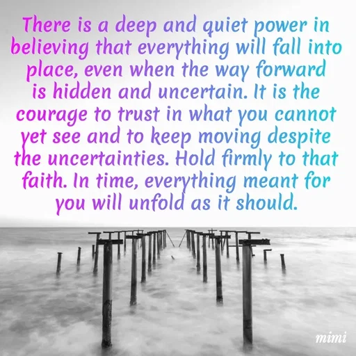 Quote by Mimi Mens - There is a deep and quiet power in believing that everything will fall into place, even when the way forward is hidden and uncertain. It is the courage to trust in what you cannot yet see and to keep moving despite the uncertainties. Hold firmly to that faith. In time, everything meant for you will unfold as it should. - Made using Quotes Creator App, Post Maker App