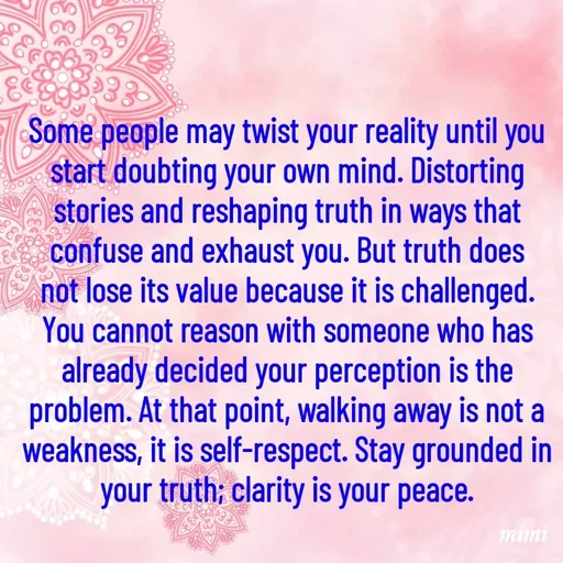 Quote by Mimi Mens - Some people may twist your reality until you start doubting your own mind. Distorting stories and reshaping truth in ways that confuse and exhaust you. But truth does not lose its value because it is challenged. You cannot reason with someone who has already decided your perception is the problem. At that point, walking away is not a weakness, it is self-respect. Stay grounded in your truth; clarity is your peace. - Made using Quotes Creator App, Post Maker App