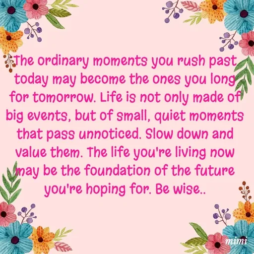 Quote by Mimi Mens - The ordinary moments you rush past today may become the ones you long for tomorrow. Life is not only made of big events, but of small, quiet moments that pass unnoticed. Slow down and value them. The life you're living now may be the foundation of the future you're hoping for. Be wise..
 - Made using Quotes Creator App, Post Maker App