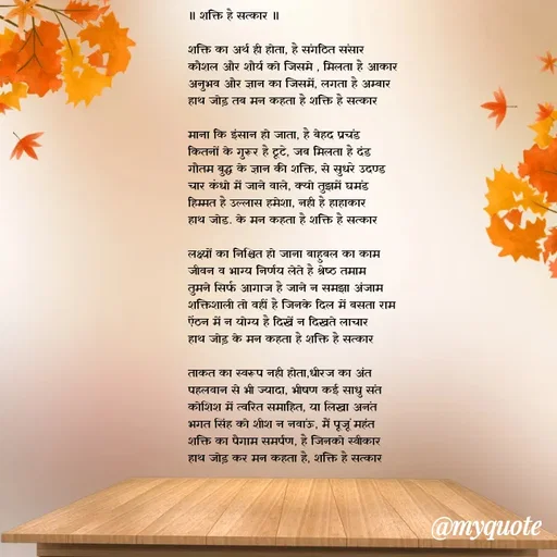 Quote by Utkarsh Srivastava - 
॥ शक्ति है सत्कार ॥

शक्ति का अर्थ ही होता, है संगठित संसार 
कौशल और शौर्य को जिसमे , मिलता है आकार 
अनुभव और ज्ञान का जिसमें, लगता है अम्बार 
हाथ जोड़ तब मन कहता है शक्ति है सत्कार 

माना कि इंसान हो जाता, है बेहद प्रचंड
कितनों के गुरूर है टूटे, जब मिलता है दंड 
गौतम बुद्ध के ज्ञान की शक्ति, से सुधरे उदण्ड
चार कंधो में जाने वाले, क्यो तुझमें घमंड 
हिम्मत है उल्लास हमेशा, नही है हाहाकार 
हाथ जोड. के मन कहता है शक्ति है सत्कार 

लक्ष्यों का निश्चित हो जाना बाहुबल का काम
जीवन व भाग्य निर्णय लेते है श्रेष्ठ तमाम 
तुमने सिर्फ आगाज है जाने न समझा अंजाम 
शक्तिशाली तो वहीं है जिनके दिल में बसता राम 
ऐंठन में न योग्य है दिखें न दिखते लाचार
हाथ जोड़ के मन कहता है शक्ति है सत्कार 

ताकत का स्वरूप नही होता,धीरज का अंत
पहलवान से भी ज्यादा, भीषण कई साधु संत
कोशिश में त्वरित समाहित, या लिखा अनंत
भगत सिंह को शीश न नवांऊ, मैं पूजूं महंत 
शक्ति का पैगाम समर्पण, है जिनको स्वीकार 
हाथ जोड़ कर मन कहता है, शक्ति है सत्कार 



 - Made using Quotes Creator App, Post Maker App