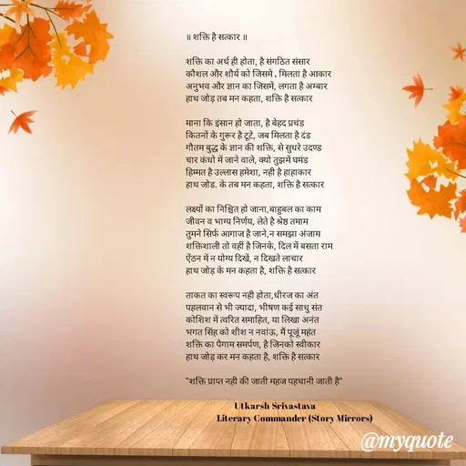 Quote by Utkarsh Srivastava - 
॥ शक्ति है सत्कार ॥

शक्ति का अर्थ ही होता, है संगठित संसार 
कौशल और शौर्य को जिसमे , मिलता है आकार 
अनुभव और ज्ञान का जिसमें, लगता है अम्बार 
हाथ जोड़ तब मन कहता, शक्ति है सत्कार 

माना कि इंसान हो जाता, है बेहद प्रचंड
कितनों के गुरूर है टूटे, जब मिलता है दंड 
गौतम बुद्ध के ज्ञान की शक्ति, से सुधरे उदण्ड
चार कंधो में जाने वाले, क्यो तुझमें घमंड 
हिम्मत है उल्लास हमेशा, नही है हाहाकार 
हाथ जोड. के तब मन कहता, शक्ति है सत्कार 

लक्ष्यों का निश्चित हो जाना,बाहुबल का काम
जीवन व भाग्य निर्णय, लेते है श्रेष्ठ तमाम 
तुमने सिर्फ आगाज है जाने,न समझा अंजाम 
शक्तिशाली तो वहीं है जिनके, दिल में बसता राम 
ऐंठन में न योग्य दिखें, न दिखते लाचार
हाथ जोड़ के मन कहता है, शक्ति है सत्कार 

ताकत का स्वरूप नही होता,धीरज का अंत
पहलवान से भी ज्यादा, भीषण कई साधु संत
कोशिश में त्वरित समाहित, या लिखा अनंत
भगत सिंह को शीश न नवांऊ, मैं पूजूं महंत 
शक्ति का पैगाम समर्पण, है जिनको स्वीकार 
हाथ जोड़ कर मन कहता है, शक्ति है सत्कार 

"शक्ति प्राप्त नही की जाती महज पहचानी जाती है"
                         
                         Utkarsh Srivastava 
                Literary Commander (Story Mirrors)

 - Made using Quotes Creator App, Post Maker App