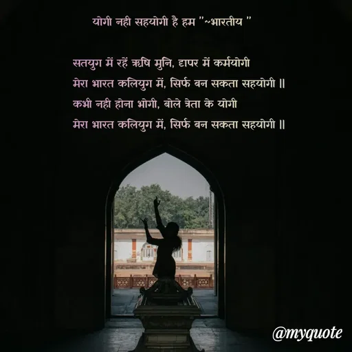 Quote by Utkarsh Srivastava -      योगी नही सहयोगी है हम "~भारतीय "

सतयुग में रहें ऋषि मुनि, दृापर में कर्मयोगी  
मेरा भारत कलियुग में, सिर्फ बन सकता सहयोगी ||
कभी नही होना भोगी, बोले त्रेता के योगी 
मेरा भारत कलियुग में, सिर्फ बन सकता सहयोगी ||

                                                                                                
 - Made using Quotes Creator App, Post Maker App