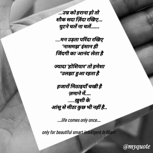 Quote by jgm world - 
....उम्र को हराना हो तो 
शौक सदा ज़िंदा रखिए...
घुटने चलें ना चलें......

.....मन उड़ता परिंदा रखिए
 "नासमझ" इंसान ही
जिंदगी का ‘आनंद‘ लेता है

ज्यादा "होशियार" तो हमेशा
*उलझा‘ हुआ रहता है

हजारों मिठाइयाँ चखी है
 ज़माने में....
.......ख़ुशी के 
आंसू से मीठा कुछ भी नहीं है..

....life comes only once....

only for beautiful smart intelligent brilliant  - Made using Quotes Creator App, Post Maker App