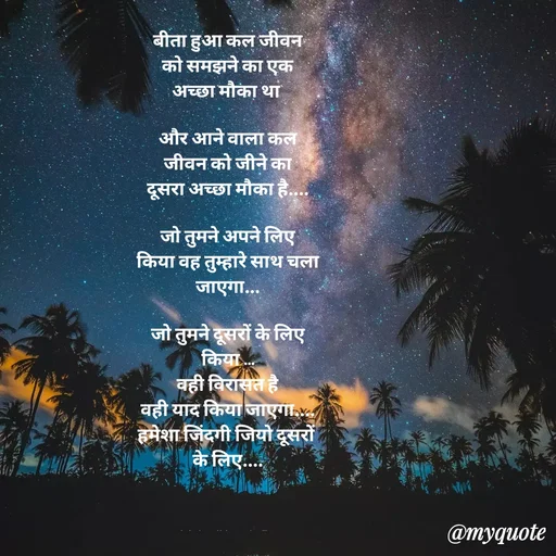 Quote by jgm world - 
बीता हुआ कल जीवन
को समझने का एक
अच्छा मौका था 

और आने वाला कल
जीवन को जीने का
दूसरा अच्छा मौका है....

जो तुमने अपने लिए
किया वह तुम्हारे साथ चला
जाएगा...

जो तुमने दूसरों के लिए
किया ...
वही विरासत है
वही याद किया जाएगा....
हमेशा जिंदगी जियो दूसरों 
के लिए....

  

only for beautiful smart intelligent  - Made using Quotes Creator App, Post Maker App