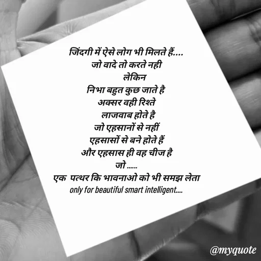Quote by jgm world - 
जिंदगी में ऐसे लोग भी मिलते हैं....
जो वादे तो करते नही
         लेकिन
निभा बहुत कुछ जाते है 
अक्सर वही रिश्ते
  लाजवाब होते है
जो एहसानों से नहीं
एहसासों से बने होते हैं
और एहसास ही वह चीज है
जो ......
एक  पत्थर कि भावनाओ को भी समझ लेता
only for beautiful smart intelligent....
 - Made using Quotes Creator App, Post Maker App