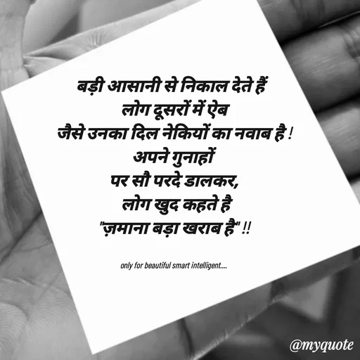 Quote by jgm world - 
बड़ी आसानी से निकाल देते हैं  
लोग दूसरों में ऐब
जैसे उनका दिल नेकियों का नवाब है !
अपने गुनाहों 
पर सौ परदे डालकर,
 लोग खुद कहते है
"ज़माना बड़ा खराब है" !!


only for beautiful smart intelligent.... - Made using Quotes Creator App, Post Maker App