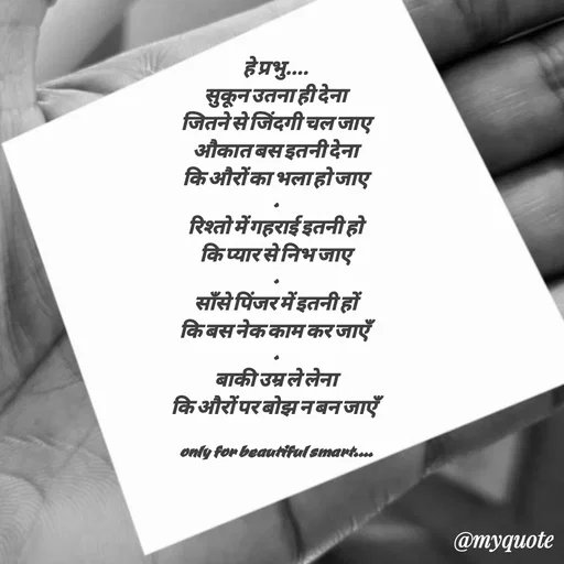 Quote by jgm world - 
हे प्रभु....
सुकून उतना ही देना
जितने से जिंदगी चल जाए
औकात बस इतनी देना
कि औरों का भला हो जाए
.
रिश्तो में गहराई इतनी हो
कि प्यार से निभ जाए
.
साँसे पिंजर में इतनी हों
कि बस नेक काम कर जाएँ
.
बाकी उम्र ले लेना
कि औरों पर बोझ न बन जाएँ

only for beautiful smart....
 - Made using Quotes Creator App, Post Maker App