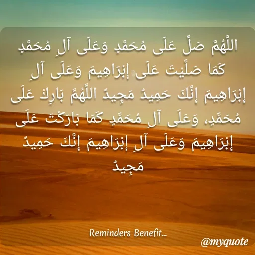 Quote by Farah Mubashir - اللَّهُمَّ صَلِّ عَلَى مُحَمَّدٍ وَعَلَى آلِ مُحَمَّدٍ كَمَا صَلَّيْتَ عَلَى إِبْرَاهِيمَ وَعَلَى آلِ إِبْرَاهِيمَ إِنَّكَ حَمِيدٌ مَجِيدٌ اللَّهُمَّ بَارِكْ عَلَى مُحَمَّدٍ، وَعَلَى آلِ مُحَمَّدٍ كَمَا بَارَكْتَ عَلَى إِبْرَاهِيمَ وَعَلَى آلِ إِبْرَاهِيمَ إِنَّكَ حَمِيدٌ مَجِيدٌ



Reminders Benefit... - Made using Quotes Creator App, Post Maker App