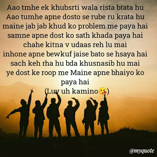 Quote by Ek Ajnabi - Aao tmhe ek khubsrti wala rista btata hu
Aao tumhe apne dosto se rube ru krata hu
maine jab jab khud ko problem me paya hai
samne apne dost ko sath khada paya hai
chahe kitna v udaas reh lu mai
inhone apne bewkuf jaise bato se hsaya hai
sach keh rha hu bda khusnasib hu mai
ye dost ke roop me Maine apne bhaiyo ko paya hai
   (Luv uh kamino😘)  - Made using Quotes Creator App, Post Maker App