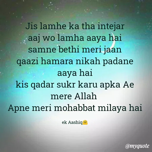 Quote by Ek Ajnabi - Jis lamhe ka tha intejar
aaj wo lamha aaya hai
samne bethi meri jaan
qaazi hamara nikah padane aaya hai
kis qadar sukr karu apka Ae mere Allah 
Apne meri mohabbat milaya hai

ek Aashiq🤗 - Made using Quotes Creator App, Post Maker App