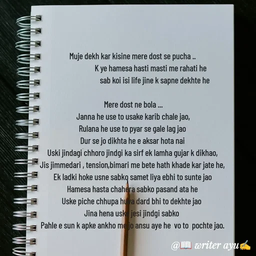 Quote by writer_ayu - Muje dekh kar kisine mere dost se pucha ..
                      K ye hamesa hasti masti me rahati he
                           sab koi isi life jine k sapne dekhte he

 Mere dost ne bola ...
 Janna he use to usake karib chale jao,
Rulana he use to pyar se gale lag jao
Dur se jo dikhta he e aksar hota nai
Uski jindagi chhoro jindgi ka sirf ek lamha gujar k dikhao,
Jis jimmedari , tension,bimari me bete hath khade kar jate he,
Ek ladki hoke usne sabko samet liya ebhi to sunte jao
Hamesa hasta chahera sabko pasand ata he
Uske piche chhupa huva dard bhi to dekhte jao 
Jina hena uske jesi jindgi sabko 
Pahle e sun k apke ankho me jo ansu aye he  vo to  pochte jao. - Made using Quotes Creator App, Post Maker App