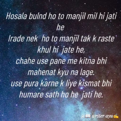 Quote by writer_ayu - Hosala bulnd ho to manjil mil hi jati he 
Irade nek  ho to manjil tak k raste  khul hi  jate he,
chahe use pane me kitna bhi mahenat kyu na lage.
use pura karne k liye kismat bhi humare sath ho he  jati he. - Made using Quotes Creator App, Post Maker App