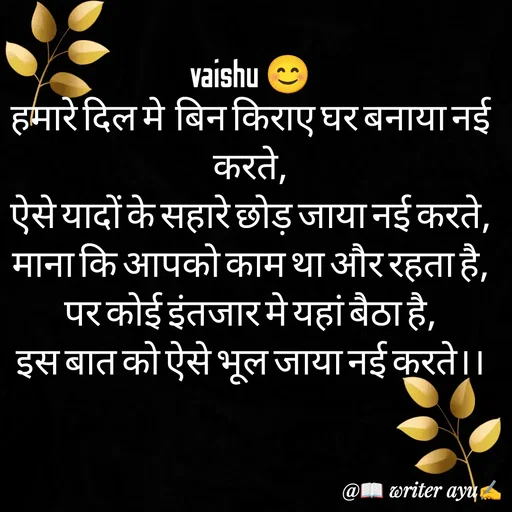 Quote by writer_ayu - vaishu 😊
हमारे दिल मे  बिन किराए घर बनाया नई करते,
ऐसे यादों के सहारे छोड़ जाया नई करते,
माना कि आपको काम था और रहता है,
पर कोई इंतजार मे यहां बैठा है,
इस बात को ऐसे भूल जाया नई करते।। - Made using Quotes Creator App, Post Maker App