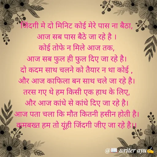 Quote by writer_ayu - जिंदगी मे दो मिनिट कोई मेरे पास ना बैठा,
आज सब पास बैठे जा रहे है ।
कोई तोफे न मिले आज तक,
आज सब फुल ही फुल दिए जा रहे है।
दो कदम साथ चलने को तैयार न था कोई ,
और आज काफिला बन साथ चले जा रहे है।
तरस गए थे हम किसी एक हाथ के लिए,
और आज कांधे से कांधे दिए जा रहे है।
आज पता चला कि मौत कितनी हसीन होती है।
कमबख्त हम तो यूंही जिंदगी जीए जा रहे है।। - Made using Quotes Creator App, Post Maker App
