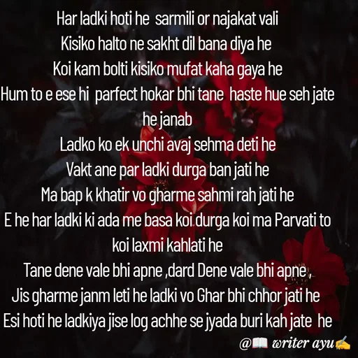 Quote by writer_ayu - Har ladki hoti he  sarmili or najakat vali
Kisiko halto ne sakht dil bana diya he 
Koi kam bolti kisiko mufat kaha gaya he
Hum to e ese hi  parfect hokar bhi tane  haste hue seh jate he janab
Ladko ko ek unchi avaj sehma deti he
Vakt ane par ladki durga ban jati he
Ma bap k khatir vo gharme sahmi rah jati he
E he har ladki ki ada me basa koi durga koi ma Parvati to koi laxmi kahlati he
Tane dene vale bhi apne ,dard Dene vale bhi apne ,
Jis gharme janm leti he ladki vo Ghar bhi chhor jati he 
Esi hoti he ladkiya jise log achhe se jyada buri kah jate  he - Made using Quotes Creator App, Post Maker App