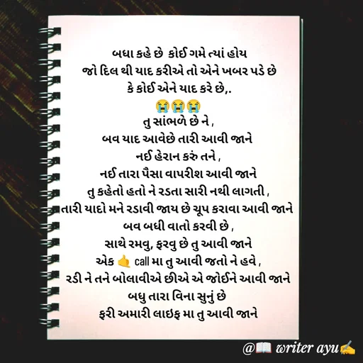 Quote by writer_ayu -  બધા કહે છે  કોઈ ગમે ત્યાં હોય
 જો દિલ થી યાદ કરીએ તો એને ખબર પડે છે
 કે કોઈ એને યાદ કરે છે,.
😭😭😭
તુ સાંભળે છે ને ,
બવ યાદ આવેછે તારી આવી જાને 
નઈ હેરાન કરું તને ,
નઈ તારા પૈસા વાપરીશ આવી જાને
તુ કહેતો હતો ને રડતા સારી નથી લાગતી ,
તારી યાદો મને રડાવી જાય છે ચૂપ કરાવા આવી જાને 
બવ બધી વાતો કરવી છે ,
સાથે રમવુ, ફરવુ છે તુ આવી જાને
એક 🤙 call મા તુ આવી જતો ને હવે ,
રડી ને તને બોલાવીએ છીએ એ જોઈને આવી જાને
બધુ તારા વિના સુનું છે 
ફરી અમારી લાઇફ મા તુ આવી જાને
 - Made using Quotes Creator App, Post Maker App