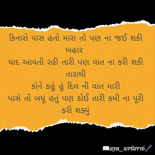 Quote by writer_ayu - કિનારો પાસ હતો મારા તો પણ ના જઈ શકી બહાર 
યાદ આવતી રહી તારી પણ વાત ના કરી શકી તારાથી
કોને કહું હું દિલ ની વાત મારી
પાસે તો બધું હતું પણ કોઈ તારી કમી ના પૂરી કરી શક્યું - Made using Quotes Creator App, Post Maker App