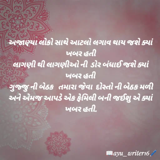 Quote by writer_ayu - અજાણ્યા લોકો સાથે આટલો લગાવ થાય જશે ક્યાં ખબર હતી
લાગણી થી લાગણીઓ ની  ડોર બંધાઈ જશે ક્યાં ખબર હતી 
 ગુજ્જુ ની બેઠક  તમારા જેવા  દોસ્તો ની બેઠક મળી 
અને એમજ આપડે એક ફેમિલી બની જઈશુ એ ક્યાં ખબર હતી. - Made using Quotes Creator App, Post Maker App