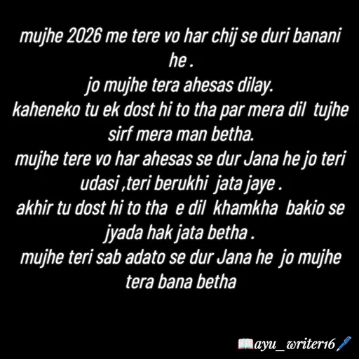 Quote by writer_ayu - mujhe 2026 me tere vo har chij se duri banani he .
jo mujhe tera ahesas dilay.
kaheneko tu ek dost hi to tha par mera dil  tujhe sirf mera man betha.
mujhe tere vo har ahesas se dur Jana he jo teri udasi ,teri berukhi  jata jaye .
akhir tu dost hi to tha  e dil  khamkha  bakio se jyada hak jata betha .
mujhe teri sab adato se dur Jana he  jo mujhe tera bana betha - Made using Quotes Creator App, Post Maker App