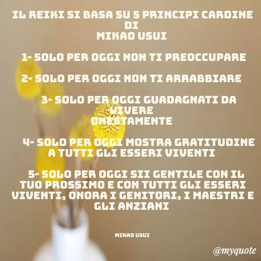 Quote by Rosy Mirandola - Il Reiki si basa su 5 principi cardine di 
Mikao Usui 

  1- Solo per oggi non ti preoccupare 

2- Solo per oggi non ti arrabbiare 

     3- Solo per oggi guadagnati da vivere 
onestamente 

     4- Solo per oggi mostra gratitudine a tutti gli esseri viventi 

   5- Solo per oggi sii gentile con il tuo prossimo e con tutti gli esseri viventi, onora i genitori, i maestri e gli anziani 



Mikao Usui  - Made using Quotes Creator App, Post Maker App