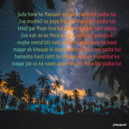 Quote by SAMEER MARK - juda hone ke Mausam me juda hona bhi padta hai
jise mushkil se paya tha use khuna bhi padta hai
khud par Maan itna hai kabhi mud kar nahi dekha
jise kah do ke Mera hai use hona bhi padta hai
mujhe neend bhi nahi aati uski yaad aane ke baad
magar ek khwaab ki lalach me phir Sona bhi padta hai
hamesha hasti rahti ho chhopa ke gum mohabbat ka
magar jab us ka naam aaye toh phir Rona bhi padta hai  - Made using Quotes Creator App, Post Maker App