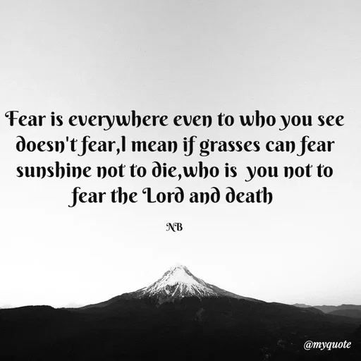 Quote by Waiswa brian - Fear is everywhere even to who you see doesn't fear,l mean if grasses can fear sunshine not to die,who is  you not to fear the Lord and death 

NB - Made using Quotes Creator App, Post Maker App