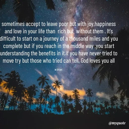 Quote by Waiswa brian - sometimes accept to leave poor but with joy,happiness and love in your life than  rich but  without them . It's difficult to start on a journey of a thousand miles and you complete but if you reach in the middle way ,you start understanding the benefits in it.if you have never tried to move try but those who tried can tell. God loves you all

w brian  - Made using Quotes Creator App, Post Maker App
