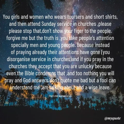 Quote by Waiswa brian - You girls and women who wears toursers and short shirts, and then attend Sunday service in churches ,please  please stop that,don't show your figer to the people. forgive me but the truth is ,you take people's attention specially men and young people. Because instead of praying already their attentions have gone (you disorganise service in churches)and if you pray in the churches they accept that you are unlucky because even the Bible condemns that ,and too nothing you will pray and God answers.'don't quote me bad but a fool can  understand me ,am talking about and a wise leave.

That's me waiswa brian  - Made using Quotes Creator App, Post Maker App