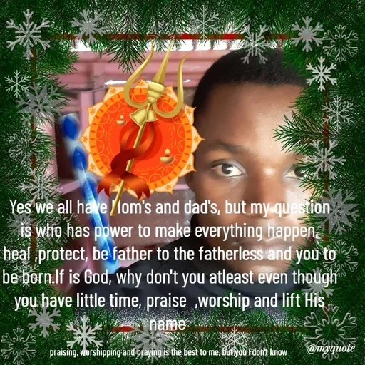 Quote by Waiswa brian - Yes we all have Mom's and dad's, but my question is who has power to make everything happen, heal ,protect, be father to the fatherless and you to be born.If is God, why don't you atleast even though you have little time, praise  ,worship and lift His name 

praising, worshipping and praying is the best to me, but you l don't know  - Made using Quotes Creator App, Post Maker App