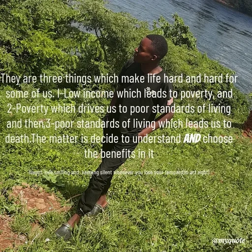 Quote by Waiswa brian - They are three things which make life hard and hard for some of us. I-Low income which leads to poverty, and 2-Poverty which drives us to poor standards of living  and then,3-poor standards of living which leads us to death.The matter is decide to understand and choose the benefits in it

Always love smiling and  keeping silent whenever you lose your tempers(to act right) - Made using Quotes Creator App, Post Maker App
