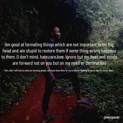 Quote by Waiswa brian - Am good at formating things which are not important in my big head and am stupid to restore them if some thing wrong happens to them. (l don't mind, hate,care,love, lgnore but my eyes and minds are forward not on you but on my need or destination)

Then ,after I will look on what am missing, people ,who have been there for me in silence fighting for me to win.nice times dears.  - Made using Quotes Creator App, Post Maker App