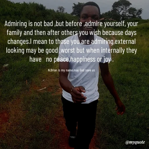Quote by Waiswa brian - Admiring is not bad ,but before ,admire yourself, your family and then after others you wish because days changes.I mean to those you are admiring,external looking may be good ,worst but when internally they have   no peace,happiness or joy .

N.Brian is my name.may God save us - Made using Quotes Creator App, Post Maker App