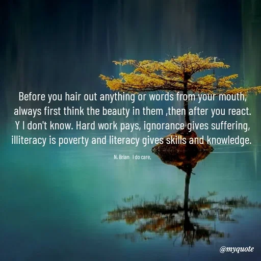 Quote by Waiswa brian - Before you hair out anything or words from your mouth, always first think the beauty in them ,then after you react.  Y l don't know. Hard work pays, ignorance gives suffering, illiteracy is poverty and literacy gives skills and knowledge. 

N. Brian   l do care, - Made using Quotes Creator App, Post Maker App