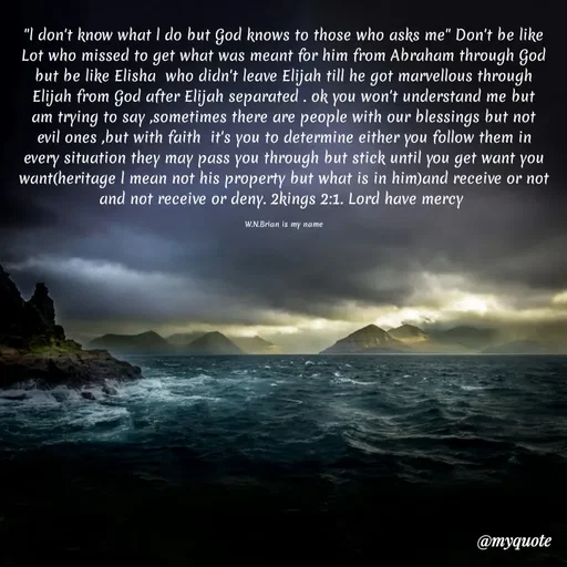 Quote by Waiswa brian - "l don't know what l do but God knows to those who asks me" Don't be like Lot who missed to get what was meant for him from Abraham through God but be like Elisha  who didn't leave Elijah till he got marvellous through Elijah from God after Elijah separated . ok you won't understand me but am trying to say ,sometimes there are people with our blessings but not evil ones ,but with faith  it's you to determine either you follow them in every situation they may pass you through but stick until you get want you want(heritage l mean not his property but what is in him)and receive or not and not receive or deny. 2kings 2:1. Lord have mercy 

W.N.Brian is my name - Made using Quotes Creator App, Post Maker App