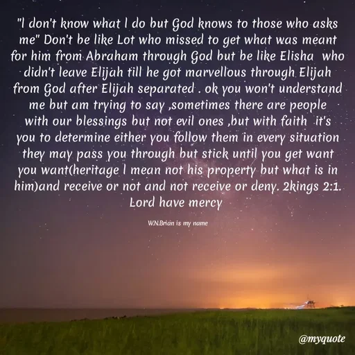 Quote by Waiswa brian - "l don't know what l do but God knows to those who asks me" Don't be like Lot who missed to get what was meant for him from Abraham through God but be like Elisha  who didn't leave Elijah till he got marvellous through Elijah from God after Elijah separated . ok you won't understand me but am trying to say ,sometimes there are people with our blessings but not evil ones ,but with faith  it's you to determine either you follow them in every situation they may pass you through but stick until you get want you want(heritage l mean not his property but what is in him)and receive or not and not receive or deny. 2kings 2:1. Lord have mercy 

W.N.Brian is my name - Made using Quotes Creator App, Post Maker App