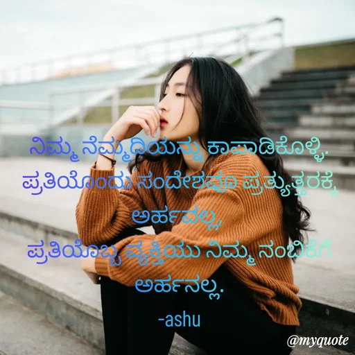 Quote by Haseena Kote - ನಿಮ್ಮ ನೆಮ್ಮದಿಯನ್ನು ಕಾಪಾಡಿಕೊಳ್ಳಿ.
ಪ್ರತಿಯೊಂದು ಸಂದೇಶವೂ ಪ್ರತ್ಯುತ್ತರಕ್ಕೆ ಅರ್ಹವಲ್ಲ, 
ಪ್ರತಿಯೊಬ್ಬ ವ್ಯಕ್ತಿಯು ನಿಮ್ಮ ನಂಬಿಕೆಗೆ ಅರ್ಹನಲ್ಲ.
-ashu - Made using Quotes Creator App, Post Maker App