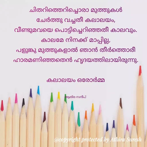 Quote by Athira Sandeep - ചിതറിത്തെറിച്ചൊരാ മുത്തുകൾ
ചേർത്തു വച്ചതീ കലാലയം,
വീണ്ടുമവയെ പൊട്ടിച്ചെറിഞ്ഞതീ കാലവും.
കാലമേ നിനക്ക് മാപ്പില്ല,
പളുങ്കു മുത്തുകളാൽ ഞാൻ തീർത്തൊരീ
ഹാരമണിഞ്ഞതെൻ ഹൃദയത്തിലായിരുന്നു.

കലാലയം ഒരോർമ്മ


ആതിര സന്ദീപ്  - Made using Quotes Creator App, Post Maker App