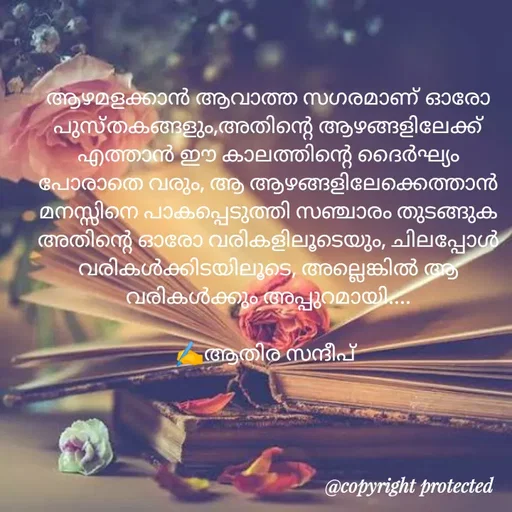 Quote by Athira Sandeep - ആഴമളക്കാൻ ആവാത്ത സഗരമാണ് ഓരോ പുസ്തകങ്ങളും,അതിന്റെ ആഴങ്ങളിലേക്ക് എത്താൻ ഈ കാലത്തിന്റെ ദൈർഘ്യം പോരാതെ വരും, ആ ആഴങ്ങളിലേക്കെത്താൻ മനസ്സിനെ പാകപ്പെടുത്തി സഞ്ചാരം തുടങ്ങുക അതിന്റെ ഓരോ വരികളിലൂടെയും, ചിലപ്പോൾ വരികൾക്കിടയിലൂടെ, അല്ലെങ്കിൽ ആ വരികൾക്കും അപ്പുറമായി....

✍️ആതിര സന്ദീപ്  - Made using Quotes Creator App, Post Maker App