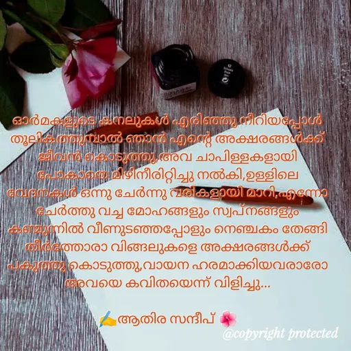Quote by Athira Sandeep - ഓർമകളുടെ കനലുകൾ എരിഞ്ഞു നീറിയപ്പോൾ തൂലികത്തുമ്പാൽ ഞാൻ എന്റെ അക്ഷരങ്ങൾക്ക് ജീവൻ കൊടുത്തു,അവ ചാപിള്ളകളായി പോകാതെ മിഴിനീരിറ്റിച്ചു നൽകി,ഉള്ളിലെ വേദനകൾ ഒന്നു ചേർന്നു വരികളായി മാറി,എന്നോ ചേർത്തു വച്ച മോഹങ്ങളും സ്വപ്നങ്ങളും കണ്മുന്നിൽ വീണുടഞ്ഞപ്പോളും നെഞ്ചകം തേങ്ങി തീർത്തോരാ വിങ്ങലുകളെ അക്ഷരങ്ങൾക്ക് പകുത്തു കൊടുത്തു,വായന ഹരമാക്കിയവരാരോ അവയെ കവിതയെന്ന് വിളിച്ചു...

✍️ആതിര സന്ദീപ് 🌺 - Made using Quotes Creator App, Post Maker App