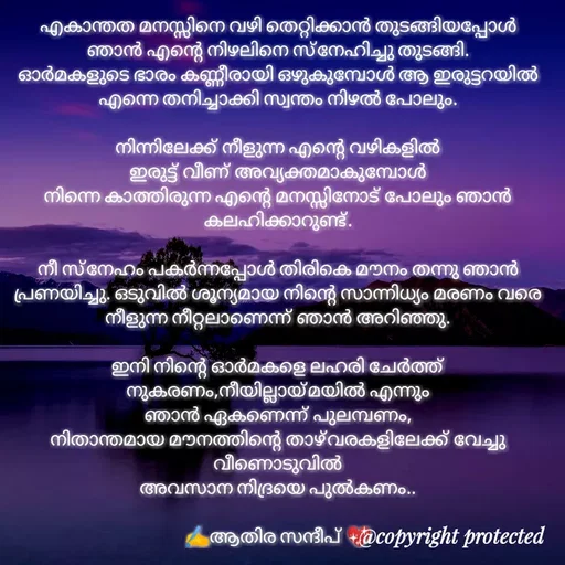 Quote by Athira Sandeep - എകാന്തത മനസ്സിനെ വഴി തെറ്റിക്കാൻ തുടങ്ങിയപ്പോൾ ഞാൻ എന്റെ നിഴലിനെ സ്നേഹിച്ചു തുടങ്ങി.
ഓർമകളുടെ ഭാരം കണ്ണീരായി ഒഴുകുമ്പോൾ ആ ഇരുട്ടറയിൽ എന്നെ തനിച്ചാക്കി സ്വന്തം നിഴൽ പോലും.

നിന്നിലേക്ക് നീളുന്ന എന്റെ വഴികളിൽ
ഇരുട്ട് വീണ് അവ്യക്തമാകുമ്പോൾ
നിന്നെ കാത്തിരുന്ന എന്റെ മനസ്സിനോട് പോലും ഞാൻ കലഹിക്കാറുണ്ട്.

നീ സ്നേഹം പകർന്നപ്പോൾ തിരികെ മൗനം തന്നു ഞാൻ പ്രണയിച്ചു. ഒടുവിൽ ശൂന്യമായ നിന്റെ സാന്നിധ്യം മരണം വരെ നീളുന്ന നീറ്റലാണെന്ന് ഞാൻ അറിഞ്ഞു.

ഇനി നിന്റെ ഓർമകളെ ലഹരി ചേർത്ത് നുകരണം,നീയില്ലായ്മയിൽ എന്നും
ഞാൻ ഏകണെന്ന് പുലമ്പണം,
നിതാന്തമായ മൗനത്തിന്റെ താഴ്വരകളിലേക്ക് വേച്ചു വീണൊടുവിൽ
അവസാന നിദ്രയെ പുൽകണം..

✍️ആതിര സന്ദീപ് 💖 - Made using Quotes Creator App, Post Maker App