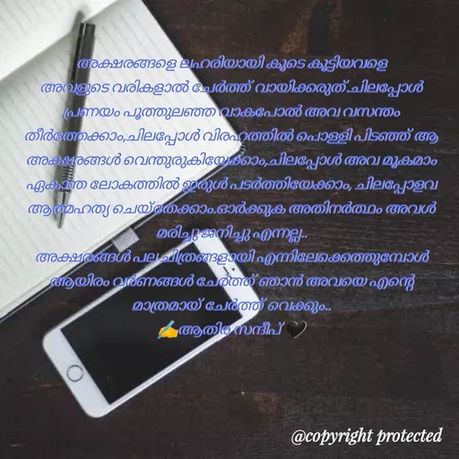 Quote by Athira Sandeep - അക്ഷരങ്ങളെ ലഹരിയായി കൂടെ കൂട്ടിയവളെ അവളുടെ വരികളാൽ ചേർത്ത് വായിക്കരുത്.ചിലപ്പോൾ പ്രണയം പൂത്തുലഞ്ഞ വാകപോൽ അവ വസന്തം തീർത്തേക്കാം,ചിലപ്പോൾ വിരഹത്തിൽ പൊള്ളി പിടഞ്ഞ് ആ അക്ഷരങ്ങൾ വെന്തുരുകിയേക്കാം,ചിലപ്പോൾ അവ മൂകമാം ഏകാന്ത ലോകത്തിൽ ഇരുൾ പടർത്തിയേക്കാം, ചിലപ്പോളവ ആത്മഹത്യ ചെയ്തേക്കാം.ഓർക്കുക അതിനർത്ഥം അവൾ മരിച്ചു ജനിച്ചു എന്നല്ല..
അക്ഷരങ്ങൾ പല ചിത്രങ്ങളായി എന്നിലേക്കെത്തുമ്പോൾ ആയിരം വർണങ്ങൾ ചേർത്ത് ഞാൻ അവയെ എന്റെ മാത്രമായ് ചേർത്ത് വെക്കും..
✍️ആതിര സന്ദീപ് 🖤 - Made using Quotes Creator App, Post Maker App