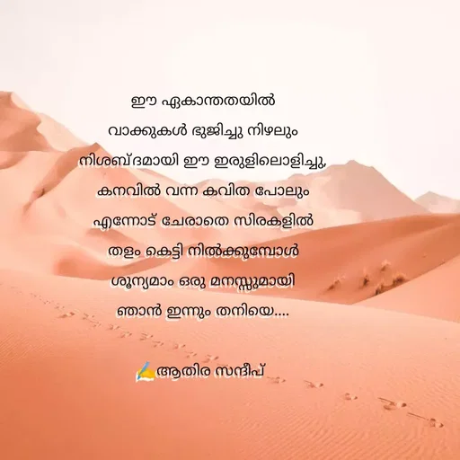 Quote by Athira Sandeep - ഈ ഏകാന്തതയിൽ
വാക്കുകൾ ഭുജിച്ചു നിഴലും
നിശബ്ദമായി ഈ ഇരുളിലൊളിച്ചു,
കനവിൽ വന്ന കവിത പോലും
എന്നോട് ചേരാതെ സിരകളിൽ
തളം കെട്ടി നിൽക്കുമ്പോൾ
ശൂന്യമാം ഒരു മനസ്സുമായി
ഞാൻ ഇന്നും തനിയെ....

✍️ആതിര സന്ദീപ്  - Made using Quotes Creator App, Post Maker App